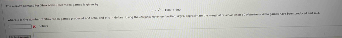 The weekly demand for Xbox Math-Hero video games is given by
p=x^3-150x+600
where x is the number of Xbox video games produced and sold, and p is in dollars. Using the Marginal Revenue function, R'(x), approximate the marginal revenue when 10 Math-Hero video games have been produced and sold. 
dollars