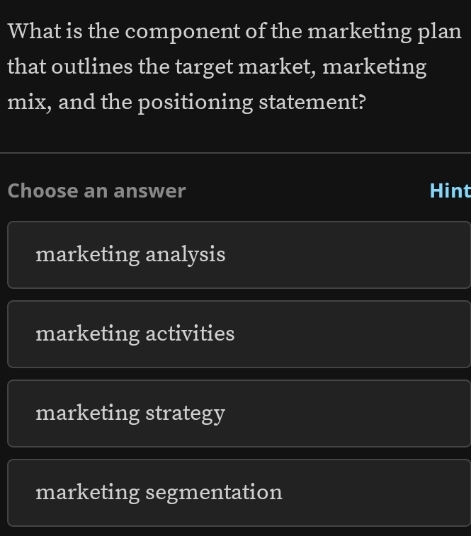 What is the component of the marketing plan
that outlines the target market, marketing
mix, and the positioning statement?
Choose an answer Hint
marketing analysis
marketing activities
marketing strategy
marketing segmentation