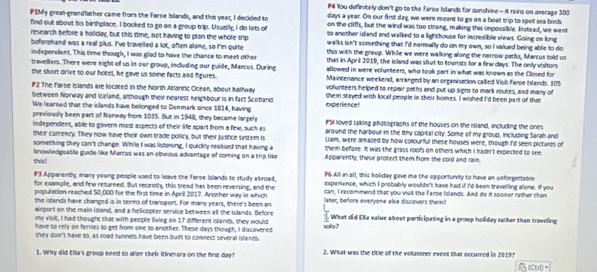 P4 You definitely don't go to the Faroe Islands for sunshine - it rains on average 300
days a year. On our first day, we were meant to go on a boat trip to spot sea birds
P1My great-grandfather came from the Faroe Islands, and this year, I decided to on the cliffs, but the wind was too strong, making this impossible. Instead, we went
find out about his birthplace. I booked to go on a group trip. Usually, I do lots of to another island and walked to a lighthouse for incredible views. Going on long
research before a holiday, but this time, not having to plan the whole trip
beforehand was a real plus. I've travelled a lot, often alone, so I'm quite walks isn't something that I'd normally do on my own, so I valued being able to do
this with the group. While we were walking along the narrow paths, Marcus told us
independent. This time though, I was glad to have the chance to meet other that in April 2019, the island was shut to tourists for a few days. The only visitors
travellers. There were eight of us in our group, including our guide, Marcus. During allowed in were volunteers, who took part in what was known as the Closed for
the short drive to our hotel, he gave us some facts and figures. Maintenance weekend, arranged by an organisation called Visit Faroe Islands. 105
P2 The Faroe Islands are located in the North Atlantic Ocean, about halfway volunteers helped to repair paths and put up signs to mark routes, and many of
between Norway and Iceland, although their nearest neighbour is in fact Scotland. them stayed with local people in their homes. I wished I'd been part of that
We learned that the islands have belonged to Denmark since 1814, having experience!
previously been part of Norway from 1035. But in 1948, they became largely P5I loved taking photographs of the houses on the island, including the ones
independent, able to govern most aspects of their life apart from a few, such as around the harbour in the tny capital city. Some of my group, including Sarah and
their currency. They now have their own trade policy, but their justice system is Lam, were amazed by how colourful these houses were, though I'd seen pictures of
something they can't change. While I was listening, I quickly realised that having a them before. It was the grass roofs on others which I hadn't expected to see.
knowledgeable guide like Marcus was an obvious advantage of coming on a trip like Apparently, these protect them from the cold and rain.
this!
P6 All in all, this holiday gave me the opportunity to have an unforgettable
P3 Apparently, many young people used to leave the Faroe Islands to study abroad, experience, which I probably wouldn't have had if I'd been travelling alone. If you
for example, and few returned. But recently, this tread has been reversing, and the
population reached 50,000 for the first time in April 2017. Another way in which can, I recommend that you visit the Faroe Islands. And do it sooner rather than
the islands have changed is in terms of transport. For many years, there's been an later, before everyone else discovers them!
airport on the main island, and a helicopter service between all the islands. Before
my visit, I had thought that with people living on 17 different islands, they would What did Ella value about participating in a group holiday rather than traveling
have to rely on ferries to get from one to enother. These days though, I discovered solo ?
they don't have to, as road tunnels have been built to connect several islands.
1. Why did Ella's group need to after their itinerary on the first day? 2. What was the title of the volunteer event that occurred in 2019?
(Ctr)+