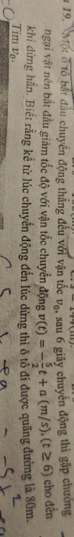 3-1+111)
* 19. Một ở tổ bắt đầu chuyển động thắng đều với vận tốc v_0 ,, sau 6 giãy chuyền động thì gặp chướng 
ngại vật nên bắt đầu giảm tốc độ với vận tốc chuyển động v(t)=- 5/2 t+a(m/s), (t≥ 6) cho đến 
khi dừng hẳn. Biết rằng kể từ lúc chuyển động đến lúc dừng thì ô tổ đi được quãng đường là 80m. 
Tìm vo.