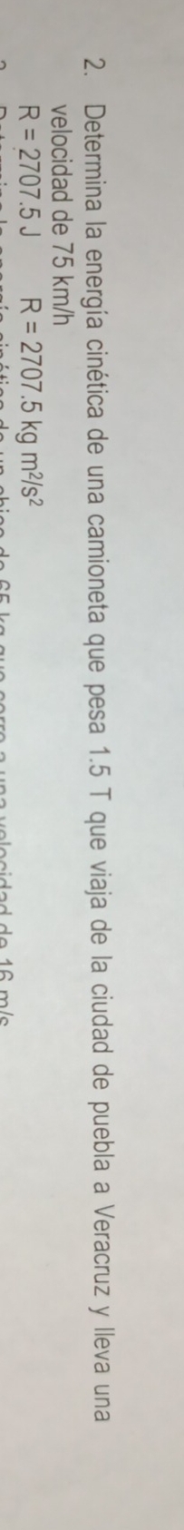 Determina la energía cinética de una camioneta que pesa 1.5 T que viaja de la ciudad de puebla a Veracruz y lleva una 
velocidad de 75 km/h
R=2707.5J R=2707.5kgm^2/s^2