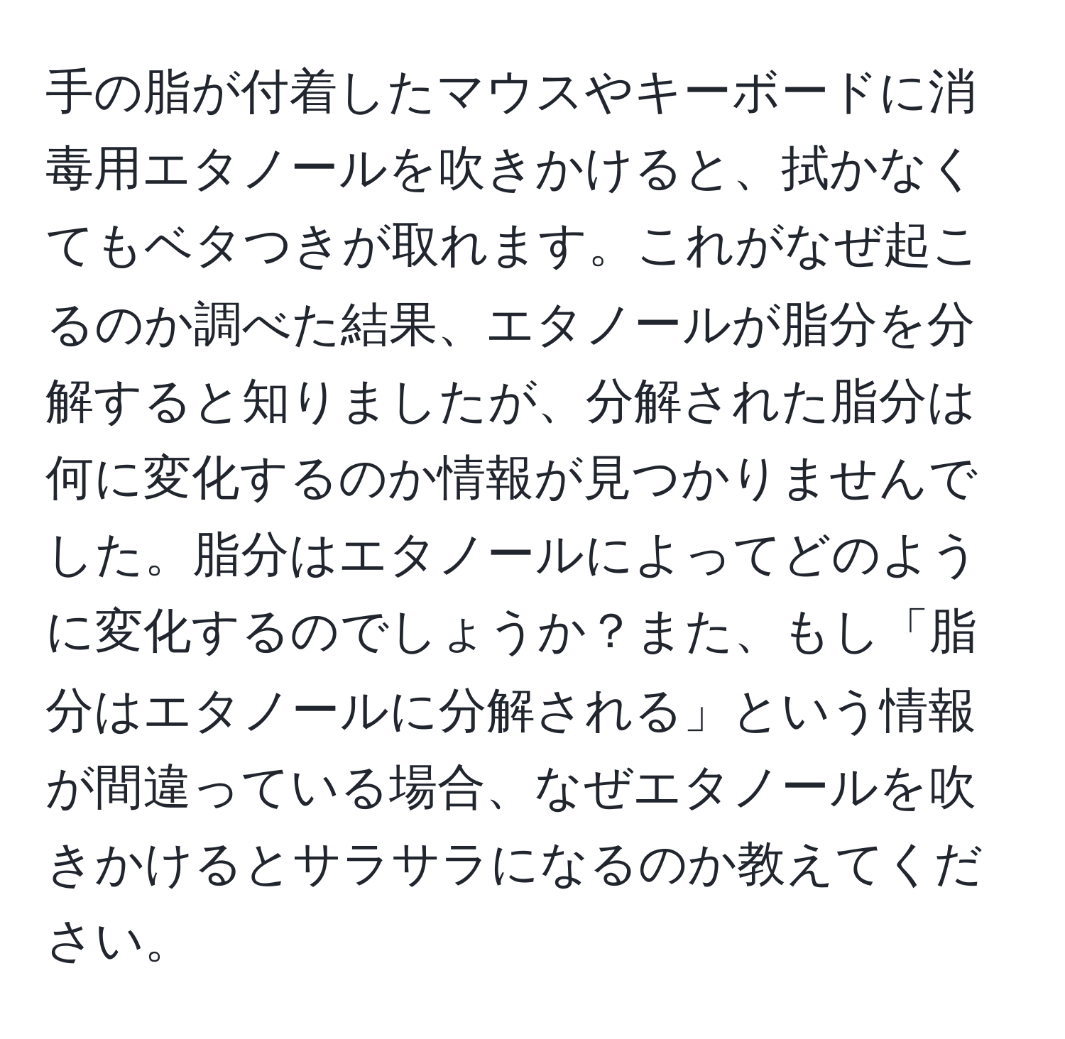 手の脂が付着したマウスやキーボードに消毒用エタノールを吹きかけると、拭かなくてもベタつきが取れます。これがなぜ起こるのか調べた結果、エタノールが脂分を分解すると知りましたが、分解された脂分は何に変化するのか情報が見つかりませんでした。脂分はエタノールによってどのように変化するのでしょうか？また、もし「脂分はエタノールに分解される」という情報が間違っている場合、なぜエタノールを吹きかけるとサラサラになるのか教えてください。