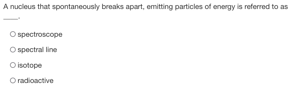 A nucleus that spontaneously breaks apart, emitting particles of energy is referred to as
_
spectroscope
spectral line
isotope
radioactive
