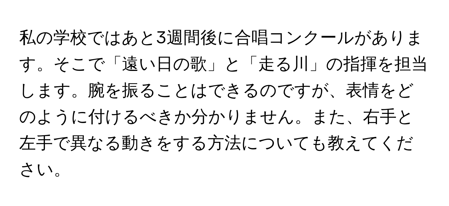 私の学校ではあと3週間後に合唱コンクールがあります。そこで「遠い日の歌」と「走る川」の指揮を担当します。腕を振ることはできるのですが、表情をどのように付けるべきか分かりません。また、右手と左手で異なる動きをする方法についても教えてください。