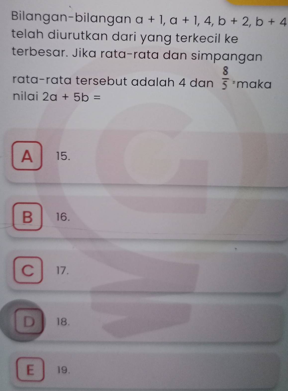 Bilangan-bilangan a+1, a+1, 4, b+2, b+4
telah diurutkan dari yang terkecil ke 
terbesar. Jika rata-rata dan simpangan
rata-rata tersebut adalah 4 dan  8/5 =1 maka
nilai 2a+5b=
A 15.
B 16.
C 17.
D 18.
E19.