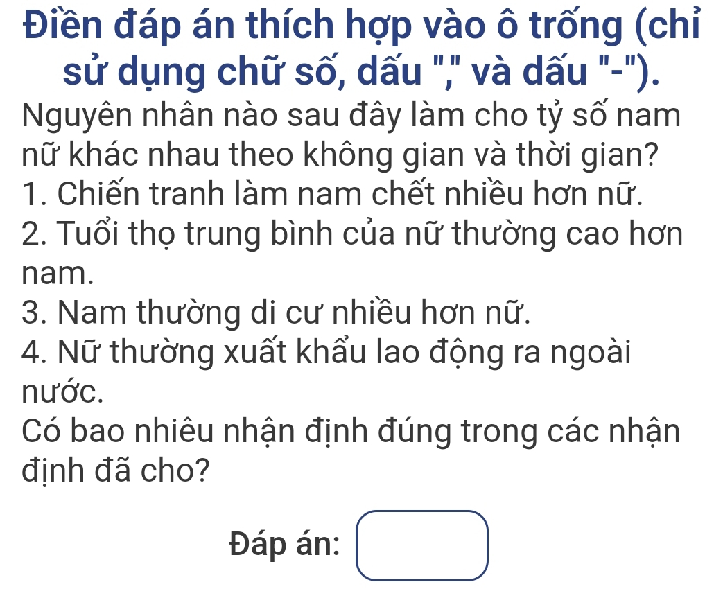 Điền đáp án thích hợp vào ô trống (chỉ 
sử dụng chữ số, dấu "," và dấu "-"). 
Nguyên nhân nào sau đây làm cho tỷ số nam 
khữ khác nhau theo không gian và thời gian? 
1. Chiến tranh làm nam chết nhiều hơn nữ. 
2. Tuổi thọ trung bình của nữ thường cao hơn 
nam. 
3. Nam thường di cư nhiều hơn nữ. 
4. Nữ thường xuất khẩu lao động ra ngoài 
nước. 
Có bao nhiêu nhận định đúng trong các nhận 
định đã cho? 
Đáp án: