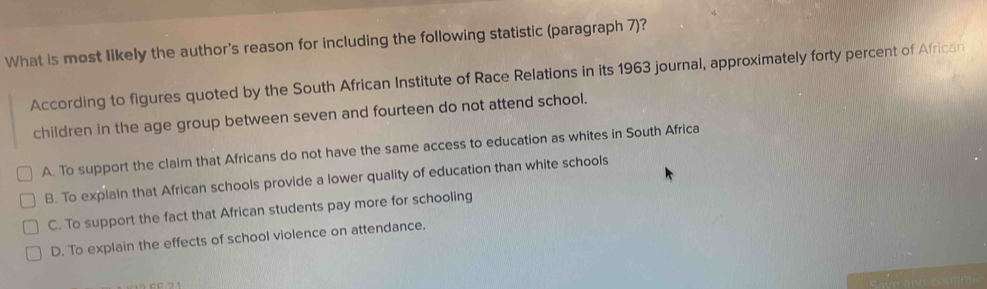 What is most likely the author's reason for including the following statistic (paragraph 7)?
According to figures quoted by the South African Institute of Race Relations in its 1963 journal, approximately forty percent of African
children in the age group between seven and fourteen do not attend school.
A. To support the claim that Africans do not have the same access to education as whites in South Africa
B. To explain that African schools provide a lower quality of education than white schools
C. To support the fact that African students pay more for schooling
D. To explain the effects of school violence on attendance.