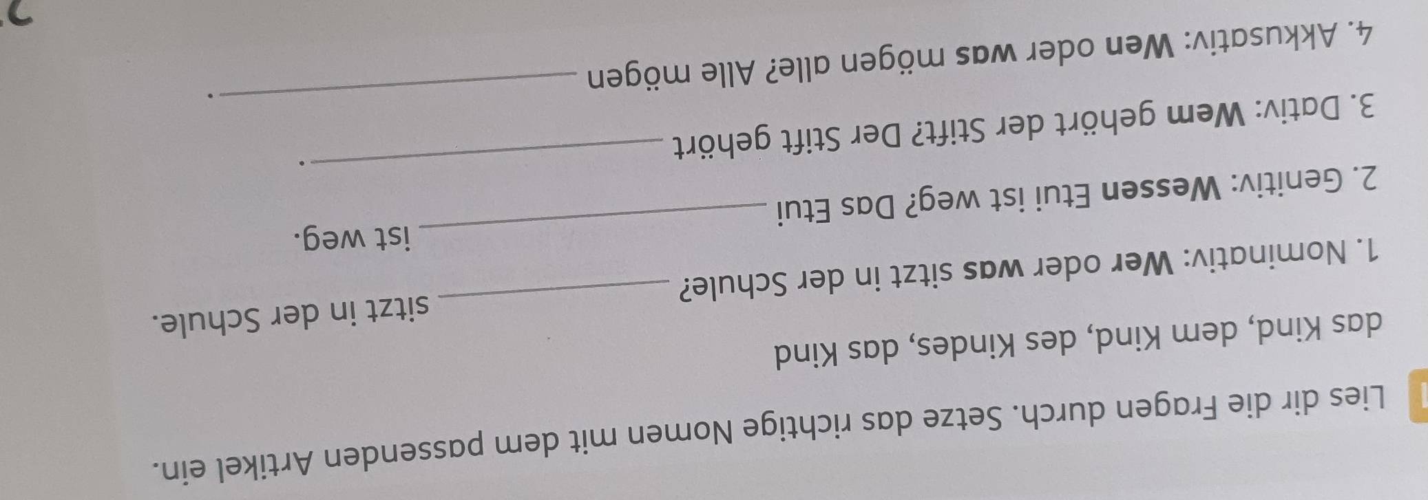 Lies dir die Fragen durch. Setze das richtige Nomen mit dem passenden Artikel ein. 
das Kind, dem Kind, des Kindes, das Kind 
_ 
1. Nominativ: Wer oder was sitzt in der Schule? _sitzt in der Schule. 
ist weg. 
2. Genitiv: Wessen Etui ist weg? Das Etui 
3. Dativ: Wem gehört der Stift? Der Stift gehört 
_. 
4. Akkusativ: Wen oder was mögen alle? Alle mögen 
_. 
7