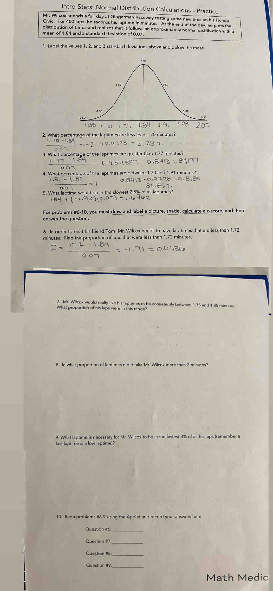 Intro Stats: Normal Distribution Calculations - Practice
Mr. Wilcox spends a full day at Gingerman Raceway testing some new tires on his Honda
Civic. For 400 laps, he records his laptime in minutes. At the end of the day, he plots the
distribution of times and realizes that it follows an approximately normal distribution with a
mean of 1.84 and a standard deviation of 0.07.
1. Label the values 1, 2, and 3 standard deviations above and below the mean.
2. What percentage of the laptimes are less than 1.70 minutes?
frac -1.84=-2to 0.02to 0.0228=2
3. What percentage of the laptimes are greater than 1.77 minutes?
0.8413-84131.
4. What percentage of the laptimes are between 1.70 and 1.91 minutes?
89− 。 8413-0.0228=0.8185
81 .85· 1. 
5. What laptime would be in the slowest 2.5% of all laptimes?
For problems #6-10, you must draw and label a picture, shade, calculate a z-score, and then
answer the question.
6. In order to beat his friend Tom, Mr. Wilcox needs to have lap times that are less than 1.72
minutes. Find the proportion of laps that were less than 1.72 minutes.
7. Mr. Wilcox would really like his laptimes to be consistently between 1.75 and 1.85 minutes
What proportion of his laps were in this range?
8. In what proportion of laptimes did it take Mr. Wilcox more than 2 minutes?
9. What laptime is necessary for Mr. Wilcox to be in the fastest 3% of all his laps (remember a
fast laptime is a low laptime)?
10. Redo problems #6-9 using the Applet and record your answers here:
Question #6_
Question #7_
Question #8
Question #9_
Math Medic