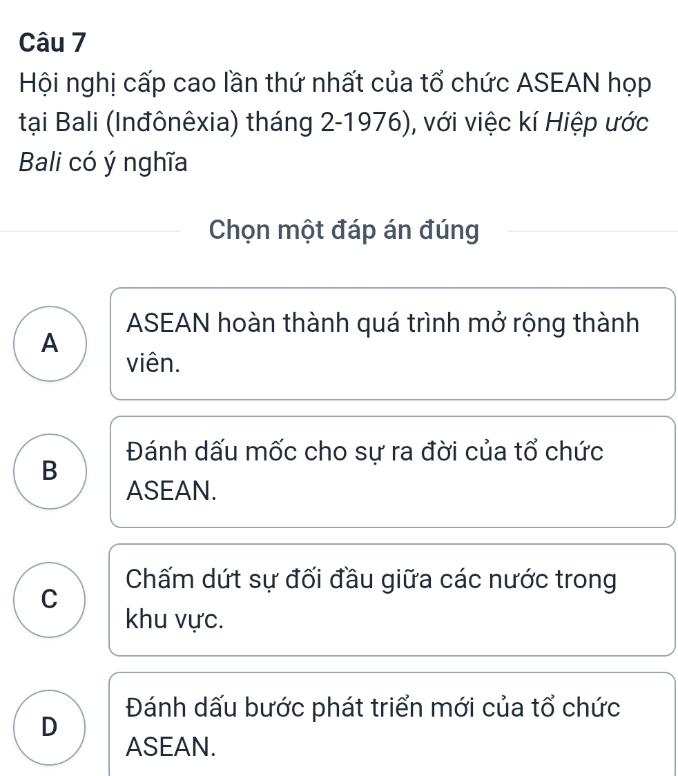 Hội nghị cấp cao lần thứ nhất của tổ chức ASEAN họp
tại Bali (Inđônêxia) tháng 2-1976), với việc kí Hiệp ước
Bali có ý nghĩa
Chọn một đáp án đúng
ASEAN hoàn thành quá trình mở rộng thành
A
viên.
Đánh dấu mốc cho sự ra đời của tổ chức
B
ASEAN.
Chấm dứt sự đối đầu giữa các nước trong
C
khu vực.
Đánh dấu bước phát triển mới của tổ chức
D
ASEAN.