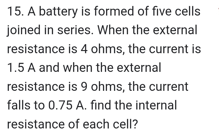 A battery is formed of five cells 
joined in series. When the external 
resistance is 4 ohms, the current is
1.5 A and when the external 
resistance is 9 ohms, the current 
falls to 0.75 A. find the internal 
resistance of each cell?