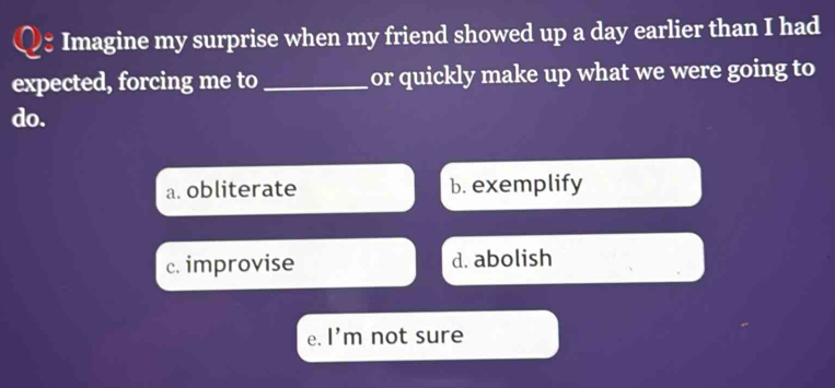 Imagine my surprise when my friend showed up a day earlier than I had
expected, forcing me to _or quickly make up what we were going to
do.
a. obliterate b. exemplify
c. improvise d. abolish
e. l'm not sure