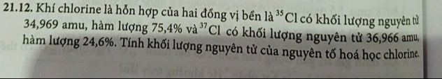 Khí chlorine là hỗn hợp của hai đồng vị bền la^(35)Cl có khối lượng nguyên tử
34,969 amu, hàm lượng 75, 4% va^(37)Cl có khối lượng nguyên tử 36,966 amu, 
hàm lượng 24, 6%. Tính khối lượng nguyên tử của nguyên tố hoá học chlorine.