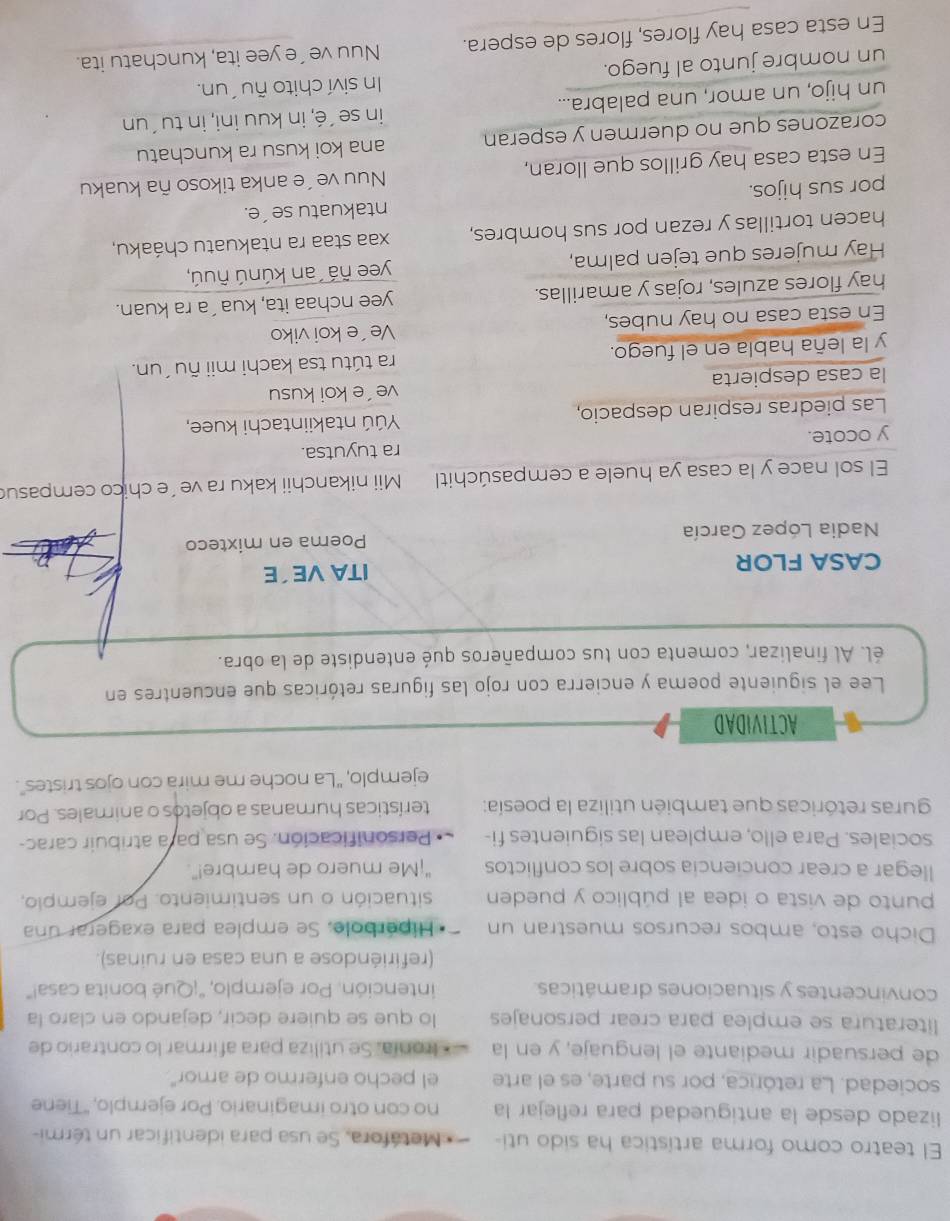 El teatro como forma artística ha sido uti-  Metáfora. Se usa para identificar un térmi-
lizado desde la antigüedad para reflejar la no con otro imaginario. Por ejemplo, 'Tiene
sociedad. La retórica, por su parte, es el arte el pecho enfermo de amor"
de persuadir mediante el lenguaje, y en la * Ironía. Se utiliza para afirmar lo contrario de
literatura se emplea para crear personajes lo que se quiere decir, dejando en claro la
convincentes y situaciones dramáticas. intención. Por ejemplo, "¡Qué bonita casa!"
(refiriéndose a una casa en ruinas).
Dicho esto, ambos recursos muestran un Hiperbole, Se emplea para exagerar una
punto de vista o idea al público y pueden situación o un sentimiento. Por ejemplo,
llegar a crear conciencia sobre los conflictos "¡Me muero de hambre!".
sociales. Para ello, emplean las siguientes fi- Personificación. Se usa para atribuir carac-
guras retóricas que también utiliza la poesía: terísticas humanas a objetos o animales. Por
ejemplo, ''La noche me mira con ojos tristes''.
ACTIVIDAD
Lee el siguiente poema y encierra con rojo las figuras retóricas que encuentres en
él. Al finalizar, comenta con tus compañeros qué entendiste de la obra.
CASA FLOR ITA VE´E
Nadia López García Poema en mixteco
El sol nace y la casa ya huele a cempasúchitl  Mii nikanchii kaku ra ve´e chico cempasu
y ocote. ra tuyutsa.
Las piedras respiran despacio, Yúú ntakiintachi kuee,
la casa despierta ve´e koi kusu
y la leña habla en el fuego. ra tútu tsa kachi mii ñu ´un.
En esta casa no hay nubes, Ve´e koi viko
hay flores azules, rojas y amarillas. yee nchaa ita, kua´a ra kuan.
Hay mujeres que tejen palma, yee ñá  an kúnú ñuú,
hacen tortillas y rezan por sus hombres, xaa staa ra ntakuatu cháaku,
por sus hijos. ntakuatu se´e.
En esta casa hay grillos que lloran, Nuu ve´e anka tikoso ña kuaku
corazones que no duermen y esperan ana koi kusu ra kunchatu
un hijo, un amor, una palabra... in se´é, in kuu ini, in tu´un
un nombre junto al fuego. In siví chito ñu´un.
En esta casa hay flores, flores de espera. Nuu ve´e yee ita, kunchatu ita.