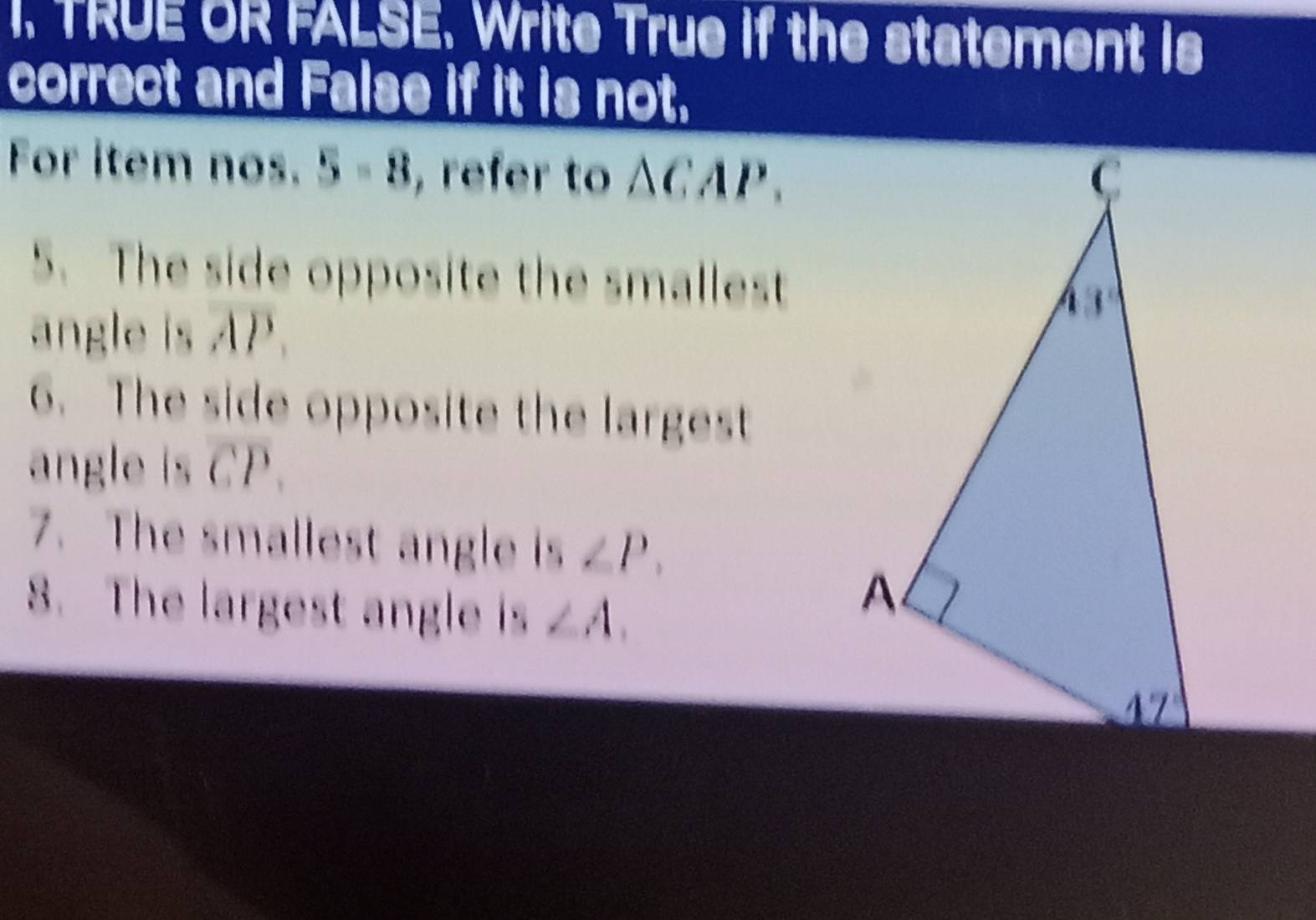 TRUE OR FALSE. Write True if the statement is
correct and False if it is not.
For item nos. 5-8 , refer to wedge 1:1 lP
5. The side opposite the smallest
angle is AP.
6. The side opposite the largest
angle Isoverline CP.
7. The smallest angle is ∠ P.
8. The largest angle is ∠ A.