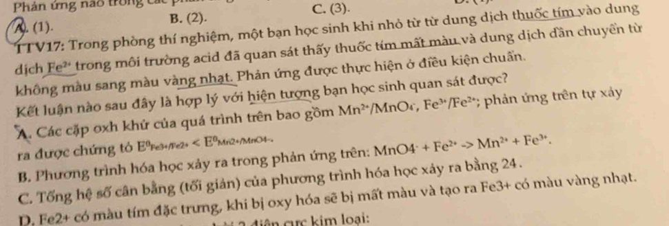 Phản ứng nao trong các
C. (3).
A. (1). B. (2). D
TTV17: Trong phòng thí nghiệm, một bạn học sinh khi nhỏ từ từ dung dịch thuốc tím vào dung
dịch Fe² trong môi trường acid đã quan sát thấy thuốc tím mất màu và dung dịch dần chuyển từ
không màu sang màu vàng nhạt. Phản ứng được thực hiện ở điều kiện chuẩn.
Kết luận nào sau đây là hợp lý với hiện tượng bạn học sinh quan sát được?
A. Các cặp oxh khử của quá trình trên bao gồm Mn^(2+) /MnOr, Fe^(3+)/Fe^(2+) *; phản ứng trên tự xảy
ra được chứng tỏ Eºre3+/Pe2+
B. Phương trình hóa học xảy ra trong phản ứng trên: M MnO4^-+Fe^(2+)to Mn^(2+)+Fe^(3+).
C. Tống hệ số cân bằng (tối giản) của phương trình hóa học xảy ra bằng 24.
D. Fe2+ có màu tím đặc trưng, khi bị oxy hóa sẽ bị mất màu và tạo ra Fe3+ có màu vàng nhạt.
c ên cực kim loại: