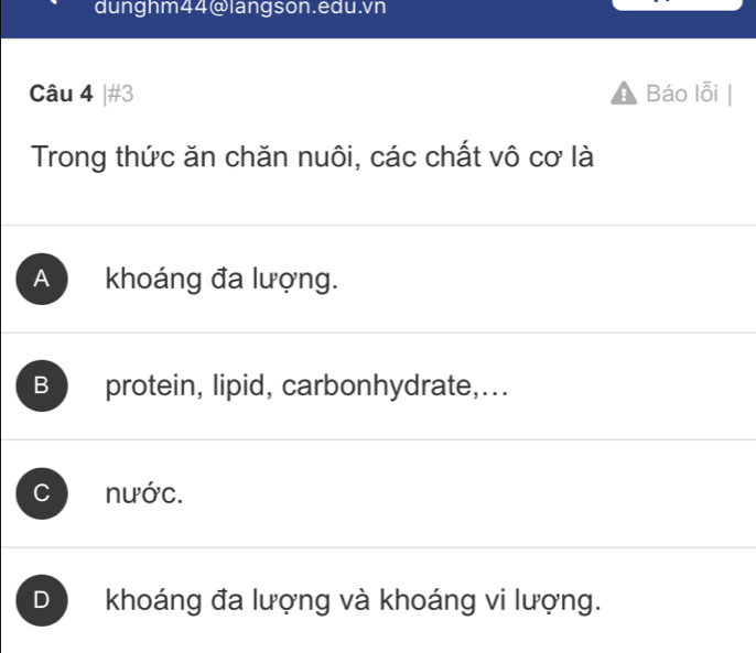 dunghm44@langson.edu.vn
Câu 4 |#3 Báo lỗi
Trong thức ăn chăn nuôi, các chất vô cơ là
A khoáng đa lượng.
B protein, lipid, carbonhydrate,...
C nước.
D khoáng đa lượng và khoáng vi lượng.