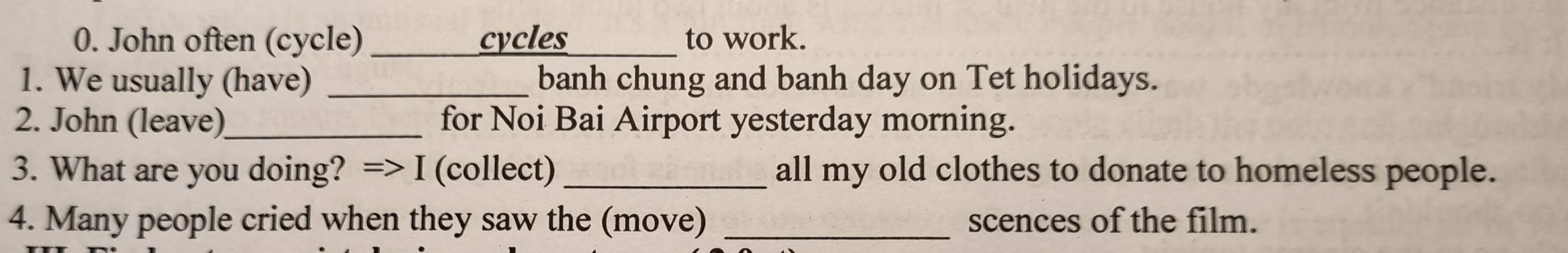 John often (cycle) _cycles_ to work. 
1. We usually (have) _banh chung and banh day on Tet holidays. 
2. John (leave)_ for Noi Bai Airport yesterday morning. 
3. What are you doing? => I (collect)_ all my old clothes to donate to homeless people. 
4. Many people cried when they saw the (move) _scences of the film.