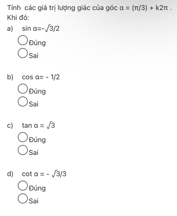 Tính các giá trị lượng giác của góc a=(π /3)+k2π. 
Khi đó:
a) sin alpha =-sqrt(3)/2
Đúng
Sai
b) cos alpha =-1/2
Đúng
Sai
c) tan alpha =sqrt(3)
Đúng
Sai
d) cot alpha =-sqrt(3)/3
Đúng
Sai