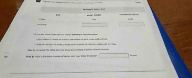 Numbor of Tickets Sala 
DAY ADULT TICKETS CHILDRENS TICKETS 
Fristay 976 167 
Saturday 
The number of each type of tclr sold on Saturday is described below 
< Arfult tickets- -2 times as marry as the number of adult tickets sold on Friday 
+ Children's tickets —3 times as many as the number of childrer's sckets sold on Friday 
Part Ai Complete the table above to show the numbers of tickets sold on Saturday. 
(h) PART E What is the total number of tickets sold over these two days? tickets