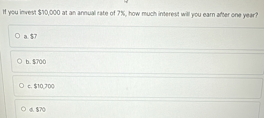 If you invest $10,000 at an annual rate of 7%, how much interest will you earn after one year?
a. $7
b. $700
c. $10,700
d. $70