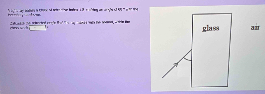 A light ray enters a block of refractive index 1.8, making an angle of 68° with the 
boundary as shown. 
Calculate the refracted angle that the ray makes with the normal, within the 
glass block glass air