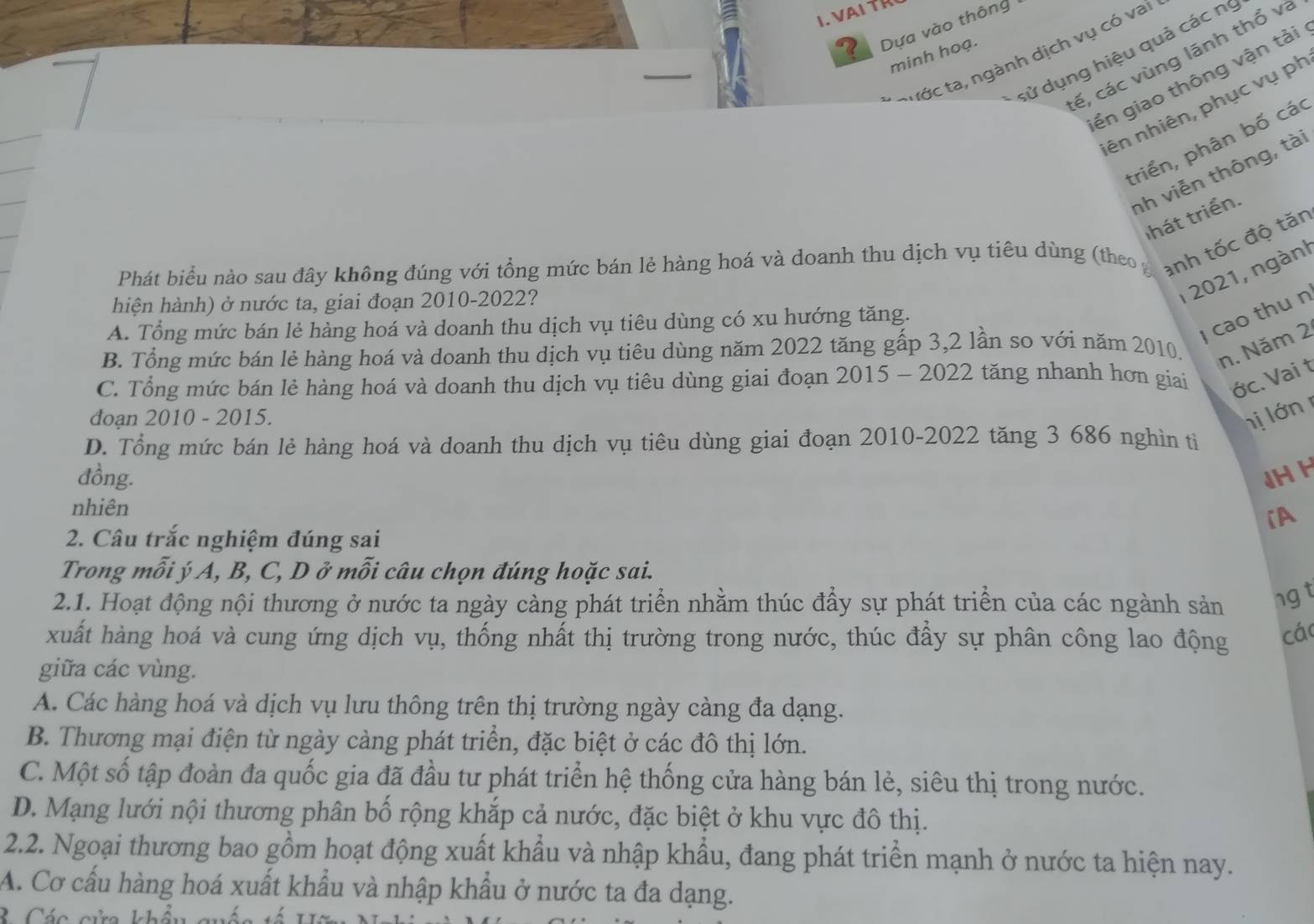 ? Dựa vào thông
dử dụng hiệu quả các nị
rớc ta, ngành dịch vụ có vai
minh hoạ.
cế, các vùng lãnh thổ và
ển giao thông vận tải
nên nhiên, phục vụ ph
triển, phân bố các
nh viễn thông, tài
thát triển.
Phát biểu nào sau đây không đúng với tổng mức bán lẻ hàng hoá và doanh thu dịch vụ tiêu dùng (theo y anh tốc độ tăn
hiện hành) ở nước ta, giai đoạn 2010-2022?
I 2021, ngàn!
cao thu n
A. Tổng mức bán lẻ hàng hoá và doanh thu dịch vụ tiêu dùng có xu hướng tăng.
B. Tổng mức bán lẻ hàng hoá và doanh thu dịch vụ tiêu dùng năm 2022 tăng gấp 3,2 lần so với năm 2010. n. Năm 2
C. Tổng mức bán lẻ hàng hoá và doanh thu dịch vụ tiêu dùng giai đoạn 2015 - 2022 tăng nhanh hơn giai ớc. Vai t
đoạn 2010 - 2015. hị ớn
D. Tổng mức bán lẻ hàng hoá và doanh thu dịch vụ tiêu dùng giai đoạn 2010-2022 tăng 3 686 nghìn tỉ
đồng. JH H
nhiên
iA
2. Câu trắc nghiệm đúng sai
Trong mỗi ý A, B, C, D ở mỗi câu chọn đúng hoặc sai.
2.1. Hoạt động nội thương ở nước ta ngày càng phát triển nhằm thúc đầy sự phát triển của các ngành sản ng t
xuất hàng hoá và cung ứng dịch vụ, thống nhất thị trường trong nước, thúc đẩy sự phân công lao động cá
giữa các vùng.
A. Các hàng hoá và dịch vụ lưu thông trên thị trường ngày càng đa dạng.
B. Thương mại điện từ ngày cảng phát triển, đặc biệt ở các đô thị lớn.
C. Một số tập đoàn đa quốc gia đã đầu tư phát triển hệ thống cửa hàng bán lẻ, siêu thị trong nước.
D. Mạng lưới nội thương phân bố rộng khắp cả nước, đặc biệt ở khu vực đô thị.
2.2. Ngoại thương bao gồm hoạt động xuất khẩu và nhập khẩu, đang phát triển mạnh ở nước ta hiện nay.
A. Cơ cấu hàng hoá xuất khẩu và nhập khẩu ở nước ta đa dạng.
B  Các cửa khẩu quốc tế