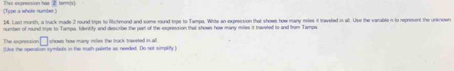 This expression has 2 term(s) 
(Type a whole number.) 
14. Last month, a truck made 2 round trips to Richmond and some round trips to Tampa. Write an expression that shows how many miles it traveled in all. Use the variable n to represent the unknown 
number of round trips to Tampa. Identify and describe the part of the expression that shows how many miles it traveled to and from Tampa. 
The expression □ shows how many miles the truck traveled in all. 
(Use the operation symbols in the math palette as needed. Do not simplify.)