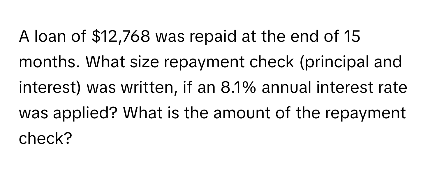 A loan of $12,768 was repaid at the end of 15 months. What size repayment check (principal and interest) was written, if an 8.1% annual interest rate was applied? What is the amount of the repayment check?