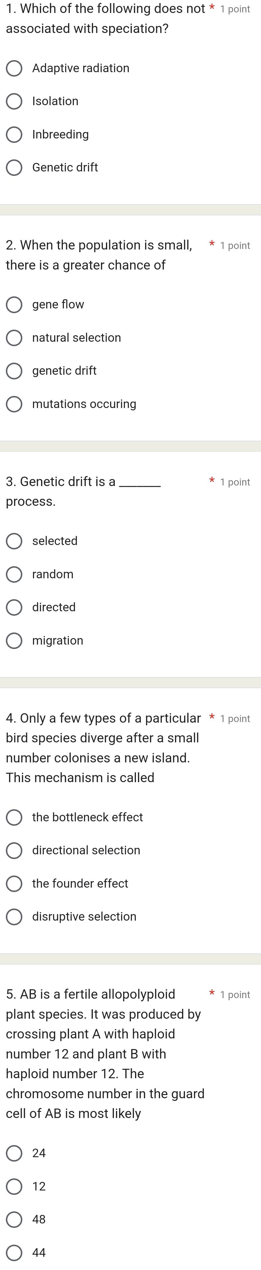 Which of the following does not * 1 point
associated with speciation?
Adaptive radiation
Isolation
Inbreeding
Genetic drift
2. When the population is small, * 1 point
there is a greater chance of
gene flow
natural selection
genetic drift
mutations occuring
3. Genetic drift is a 1 point
process.
selected
random
directed
migration
4. Only a few types of a particular * 1 point
bird species diverge after a small
number colonises a new island.
This mechanism is called
the bottleneck effect
directional selection
the founder effect
disruptive selection
5. AB is a fertile allopolyploid 1 point
plant species. It was produced by
crossing plant A with haploid
number 12 and plant B with
haploid number 12. The
chromosome number in the guard
cell of AB is most likely
24
12
48
44