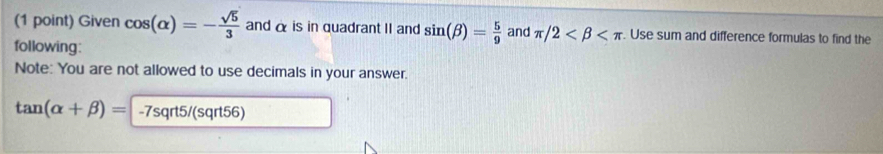 Given cos (alpha )=- sqrt(5)/3  and α is in quadrant II and sin (beta )= 5/9  and π /2 . Use sum and difference formulas to find the 
following: 
Note: You are not allowed to use decimals in your answer.
tan (alpha +beta )= -7sqrt5/(sqrt56)