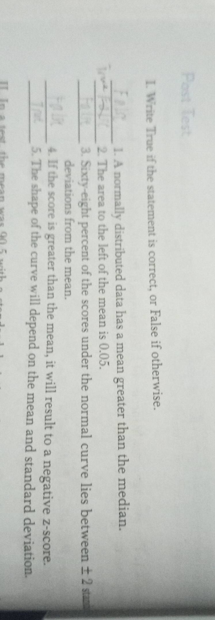 Post Test 
I. Write True if the statement is correct, or False if otherwise. 
_1. A normally distributed data has a mean greater than the median. 
In_ 2. The area to the left of the mean is 0.05. 
_3. Sixty-eight percent of the scores under the normal curve lies between ± 2 stand 
deviations from the mean. 
_4. If the score is greater than the mean, it will result to a negative z-score. 
_5. The shape of the curve will depend on the mean and standard deviation. 
II In a test the mean was 00