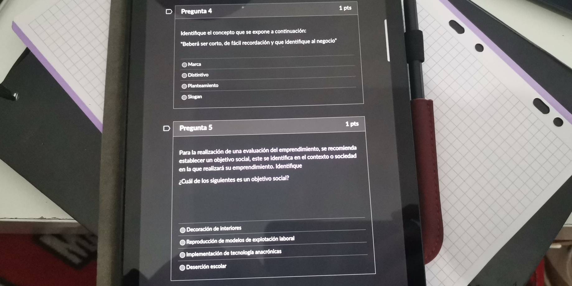 Pregunta 4 1 pts
Identifique el concepto que se expone a continuación:
''Beberá ser corto, de fácil recordación y que identifque al negocio''
● Marca
●Distintivo
● Planteamiento
● Slogan
Pregunta 5
1 pts
Para la realización de una evaluación del emprendimiento, se recomienda
establecer un objetivo social, este se identifica en el contexto o sociedad
en la que realizará su emprendimiento. Identifique
¿Cuál de los siguientes es un objetivo social?
● Decoración de Interiores
O Reproducción de modelos de explotación laboral
Implementación de tecnología anacrónicas
● Deserción escolar