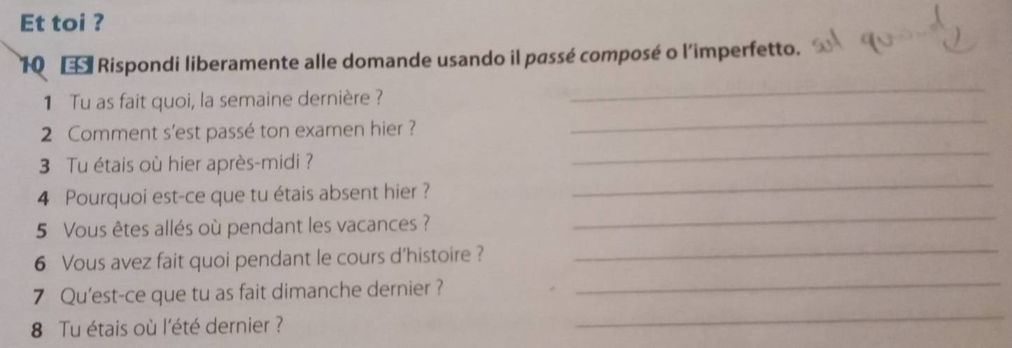 Et toi ? 
10 Rispondi liberamente alle domande usando il passé composé o l'imperfetto. 
1 Tu as fait quoi, la semaine dernière ? 
_ 
_ 
2 Comment s'est passé ton examen hier ? 
_ 
_ 
3 Tu étais où hier après-midi ? 
_ 
4 Pourquoi est-ce que tu étais absent hier ? 
_ 
5 Vous êtes allés où pendant les vacances ? 
_ 
6 Vous avez fait quoi pendant le cours d’histoire ? 
_ 
7 Qu'est-ce que tu as fait dimanche dernier ? 
8 Tu étais où l'été dernier ?