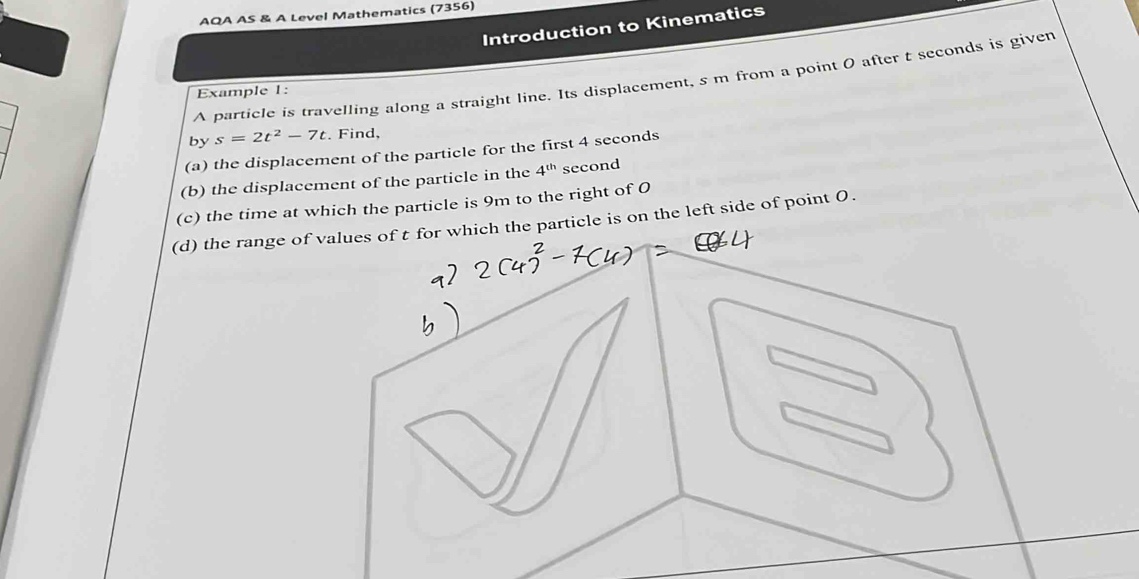 AQA AS & A Level Mathematics (7356) 
Introduction to Kinematics 
A particle is travelling along a straight line. Its displacement, s m from a point 0 after t seconds is given 
Example 1: 
by s=2t^2-7t. Find, 
(a) the displacement of the particle for the first 4 seconds
(b) the displacement of the particle in the 4^(th) second
(c) the time at which the particle is 9m to the right of O
(d) the range of values of t for which the particle is on the left side of point 0.