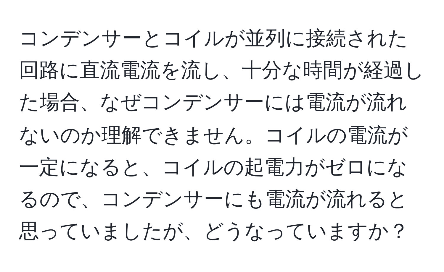 コンデンサーとコイルが並列に接続された回路に直流電流を流し、十分な時間が経過した場合、なぜコンデンサーには電流が流れないのか理解できません。コイルの電流が一定になると、コイルの起電力がゼロになるので、コンデンサーにも電流が流れると思っていましたが、どうなっていますか？