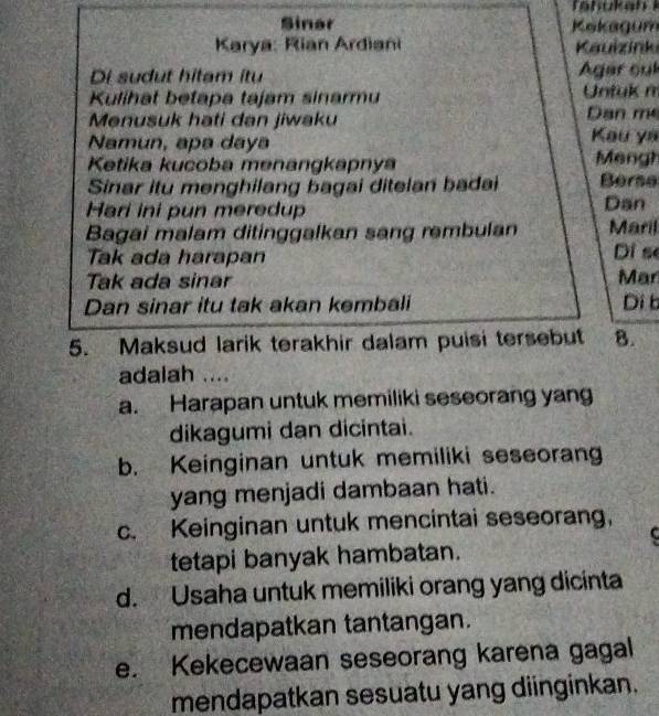 Sinar Kekagum
Karya: Rian Ardiani Kauizink
Di sudut hitam itu Agar sul
Kulihat betapa tajam sinarmu Untuk m
Menusuk hati dan jiwaku Dan m
Namun, apa dayə Kau yá
Ketika kucoba menangkapnya Meng?
Sinar itu menghilang bagai ditelan badai Berse
Hari ini pun meredup
Dan
Bagai malam ditinggalkan sang rembulan Maril
Tak ada harapan Di se
Tak ada sinar Mar
Dan sinar itu tak akan kembali Di b
5. Maksud larik terakhir dalam puisi tersebut 8.
adalah ....
a. Harapan untuk memiliki seseorang yang
dikagumi dan dicintai.
b. Keinginan untuk memiliki seseorang
yang menjadi dambaan hati.
c. Keinginan untuk mencintai seseorang,
C
tetapi banyak hambatan.
d. Usaha untuk memiliki orang yang dicinta
mendapatkan tantangan.
e. Kekecewaan seseorang karena gagal
mendapatkan sesuatu yang diinginkan.