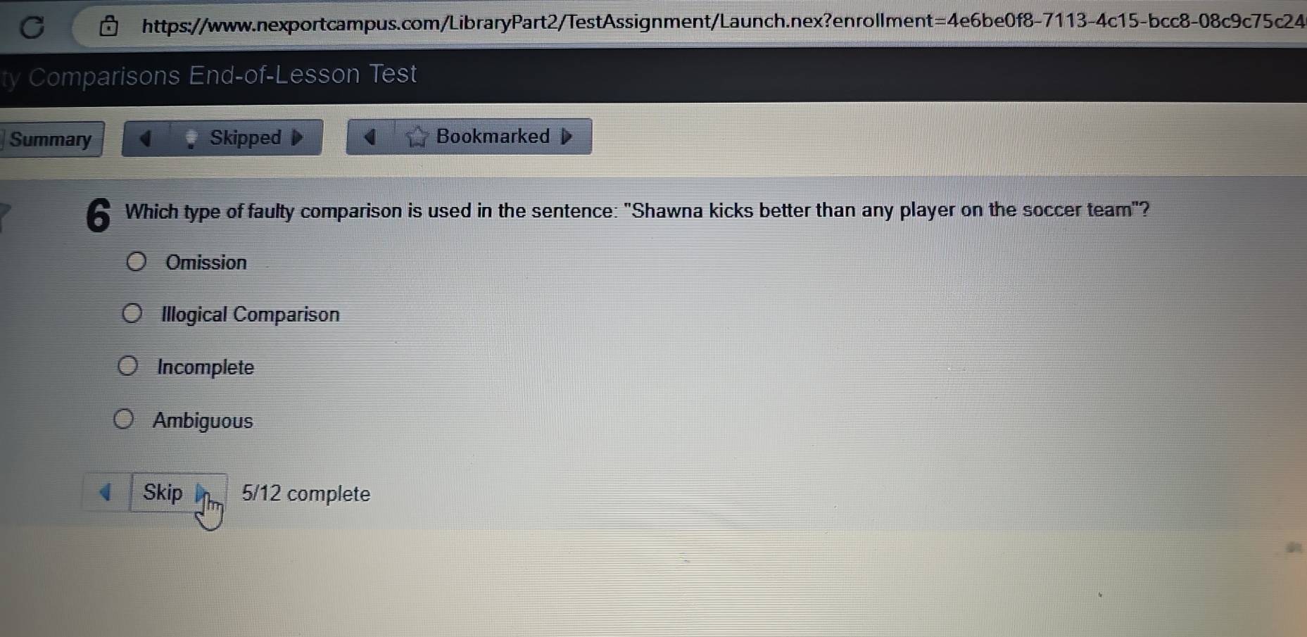 Comparisons End-of-Lesson Test
Summary ( Skipped Bookmarked
b Which type of faulty comparison is used in the sentence: "Shawna kicks better than any player on the soccer team"?
Omission
Illogical Comparison
Incomplete
Ambiguous
Skip 5/12 complete