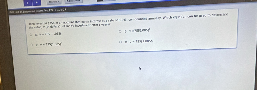 + Review 
FM1 Unt 4A Exponential Growth Test F24 / 11 of 24
)ane invested $755 in an account that earns interest at a rate of 8.5%, compounded annually. Which equation can be used to determine
the value, v (in dollars), of Jane's investment after t years?
B. V=755(.085)^t
A. v=755+.085t
C. v=755(1.085)^t
D. v=755(1.085t)