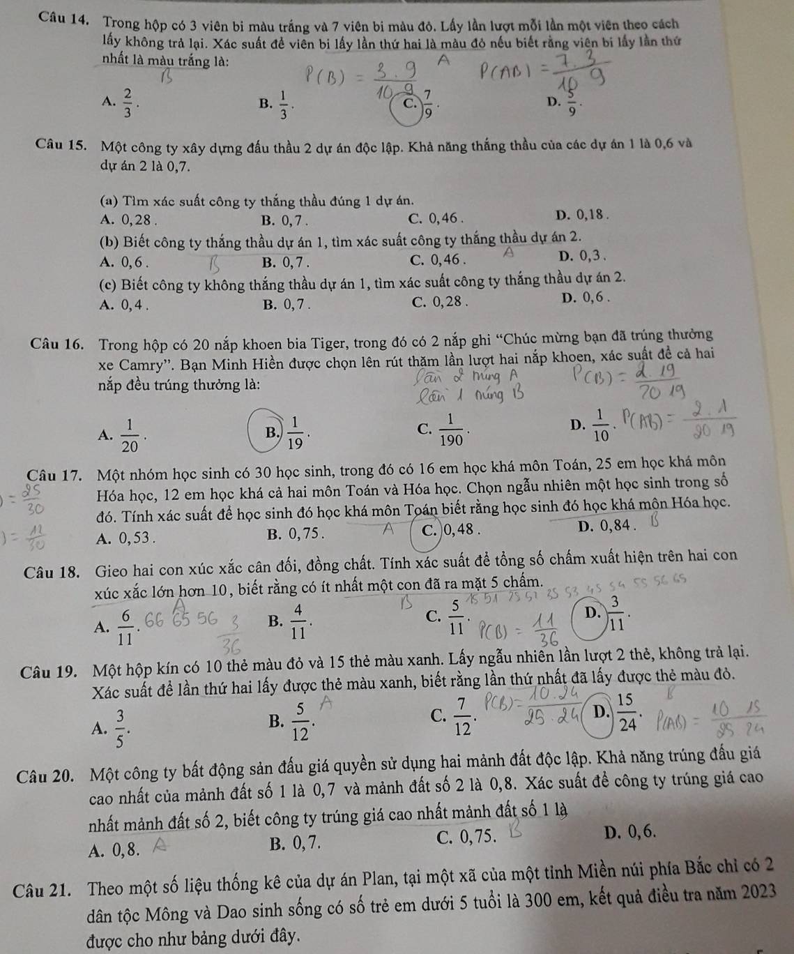 Trong hộp có 3 viên bi màu trắng và 7 viên bi màu đỏ. Lấy lần lượt mỗi lần một viên theo cách
lấy không trả lại. Xác suất đề viên bi lấy lần thứ hai là màu đỏ nếu biết rằng viên bi lấy lần thứ
nhất là màu trắng là:
A.  2/3 .  1/3 . ) 7/9 ·  5/9 .
B.
C.
D.
Câu 15. Một công ty xây dựng đấu thầu 2 dự án độc lập. Khả năng thắng thầu của các dự án 1 là 0,6 và
dự án 2 là 0,7.
(a) Tìm xác suất công ty thắng thầu đúng 1 dự án.
A. 0,28 . B. 0, 7 . C. 0,46 . D. 0,18 .
(b) Biết công ty thắng thầu dự án 1, tìm xác suất công ty thắng thầu dự án 2.
A. 0, 6 . B. 0, 7 . C. 0, 46 .
D. 0, 3 .
(c) Biết công ty không thắng thầu dự án 1, tìm xác suất công ty thắng thầu dự án 2.
A. 0, 4 . B. 0, 7 . C. 0, 28 .
D. 0, 6 .
Câu 16. Trong hộp có 20 nắp khoen bia Tiger, trong đó có 2 nắp ghi “Chúc mừng bạn đã trúng thưởng
xe Camry''. Bạn Minh Hiền được chọn lên rút thăm lần lượt hai nắp khoen, xác suất đề cả hai
nắp đều trúng thưởng là:
C.
A.  1/20 .  1/19 .  1/190 .
B.
D.  1/10 
Câu 17. Một nhóm học sinh có 30 học sinh, trong đó có 16 em học khá môn Toán, 25 em học khá môn
Hóa học, 12 em học khá cả hai môn Toán và Hóa học. Chọn ngẫu nhiên một học sinh trong số
đó. Tính xác suất để học sinh đó học khá môn Toán biết rằng học sinh đó học khá mộn Hóa học.
A. 0, 53 . B. 0, 75 . C. )0, 48 .
D. 0,84 .
Câu 18. Gieo hai con xúc xắc cân đối, đồng chất. Tính xác suất để tổng số chấm xuất hiện trên hai con
xúc xắc lớn hơn 10, biết rằng có ít nhất một con đã ra mặt 5 chấm.
A.  6/11   4/11 .  5/11   3/11 .
B.
C.
D.
Câu 19. Một hộp kín có 10 thẻ màu đỏ và 15 thẻ màu xanh. Lấy ngẫu nhiên lần lượt 2 thẻ, không trả lại.
Xác suất để lần thứ hai lấy được thẻ màu xanh, biết rằng lần thứ nhất đã lấy được thẻ màu đỏ.
A.  3/5 .  5/12 .  7/12 . D.  15/24 .
B.
C.
Câu 20. Một công ty bất động sản đấu giá quyền sử dụng hai mảnh đất độc lập. Khả năng trúng đấu giá
cao nhất của mảnh đất số 1 là 0,7 và mảnh đất số 2 là 0,8. Xác suất để công ty trúng giá cao
mhất mảnh đất số 2, biết công ty trúng giá cao nhất mảnh đất số 1 là
A. 0,8. B. 0, 7. C. 0,75. D. 0, 6.
Câu 21. Theo một số liệu thống kê của dự án Plan, tại một xã của một tỉnh Miền núi phía Bắc chỉ có 2
dân tộc Mông và Dao sinh sống có số trẻ em dưới 5 tuổi là 300 em, kết quả điều tra năm 2023
được cho như bảng dưới đây.