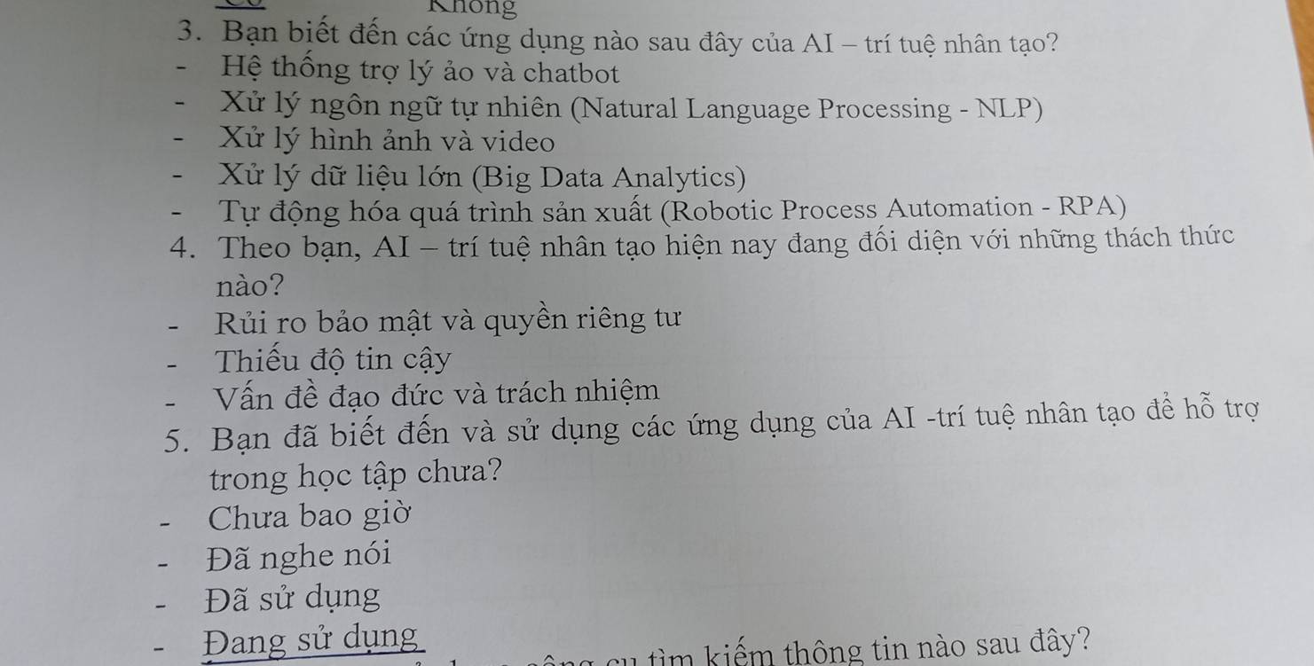 Khong
3. Bạn biết đến các ứng dụng nào sau đây của AI - trí tuệ nhân tạo?
Hệ thống trợ lý ảo và chatbot
Xử lý ngôn ngữ tự nhiên (Natural Language Processing - NLP)
- Xử lý hình ảnh và video
- Xử lý dữ liệu lớn (Big Data Analytics)
- Tự động hóa quá trình sản xuất (Robotic Process Automation - RPA)
4. Theo bạn, AI - trí tuệ nhân tạo hiện nay đang đối diện với những thách thức
nào?
Rủi ro bảo mật và quyền riêng tư
- Thiếu độ tin cậy
Vấn đề đạo đức và trách nhiệm
5. Bạn đã biết đến và sử dụng các ứng dụng của AI -trí tuệ nhân tạo để hỗ trợ
trong học tập chưa?
Chưa bao giờ
Đã nghe nói
Đã sử dụng
Đang sử dụng
u c u tim kiếm thông tin nào sau đây?