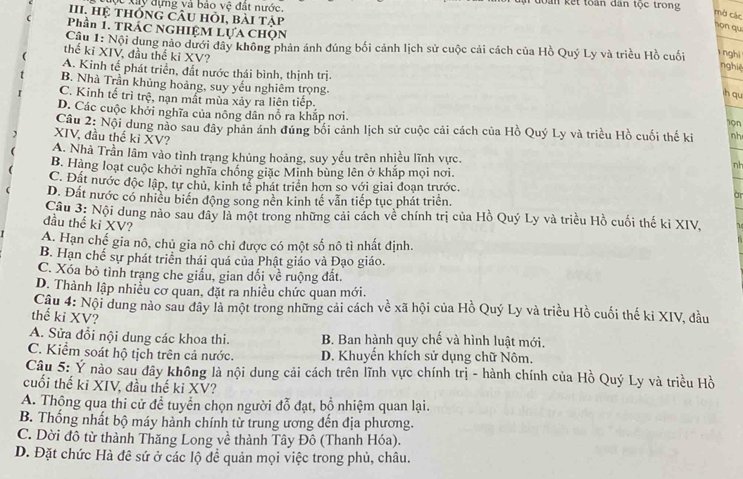 độc xây đựng và bảo vệ đất nước.
đoàn kết toàn dân tộc trong
mở các
III. Hệ thốnG Câu hỏi, bài tập
họn qu
Phần 1. TRÁC NGHIỆM LựA CHọN
Câu 1: Nội dung nào dưới dây không phản ánh đúng bối cảnh lịch sử cuộc cải cách của Hồ Quý Ly và triều Hồ cuối  nghi
thế ki XIV, đầu thế ki XV?
nghiệ
A. Kinh tế phát triển, đất nước thái bình, thịnh trị.
B. Nhà Trần khủng hoảng, suy yếu nghiêm trọng.
h qu
C. Kinh tế trì trệ, nạn mất mùa xảy ra liên tiếp.
D. Các cuộc khởi nghĩa của nông dân nổ ra khắp nơi.
1ọn
Câu 2: Nội dung nào sau đây phản ánh đúng bối cảnh lịch sử cuộc cải cách của Hồ Quý Ly và triều Hồ cuối thế ki nh
XIV, đầu thế ki XV?
A. Nhà Trần lâm vào tình trạng khủng hoảng, suy yếu trên nhiều lĩnh vực.
B. Hàng loạt cuộc khởi nghĩa chống giặc Minh bùng lên ở khắp mọi nơi.
nh
C. Đất nước độc lập, tự chủ, kinh tể phát triển hơn so với giai đoạn trước. a
D. Đất nước có nhiều biển động song nền kinh tế vẫn tiếp tục phát triển.
Câu 3: Nội dung nào sau đây là một trong những cải cách về chính trị của Hồ Quý Ly và triều Hồ cuối thế ki XIV.
đầu thế kỉ XV?
A. Hạn chế gia nô, chủ gia nô chỉ được có một số nô tì nhất định.
B. Hạn chế sự phát triển thái quá của Phật giáo và Đạo giáo.
C. Xóa bỏ tình trang che giấu, gian dối về ruộng đất.
D. Thành lập nhiều cơ quan, đặt ra nhiều chức quan mới.
Câu 4: Nội dung nào sau đây là một trong những cải cách về xã hội của Hồ Quý Ly và triều Hồ cuối thế kỉ XIV, đầu
thế ki XV?
A. Sửa đổi nội dung các khoa thi. B. Ban hành quy chế và hình luật mới.
C. Kiểm soát hộ tịch trên cả nước. D. Khuyến khích sử dụng chữ Nôm.
Câu 5: Ý nào sau đây không là nội dung cải cách trên lĩnh vực chính trị - hành chính của Hồ Quý Ly và triều Hồ
cuối thế ki XIV, đầu thế ki XV?
A. Thộng qua thi cử để tuyển chọn người đỗ đạt, bổ nhiệm quan lại.
B. Thống nhất bộ máy hành chính từ trung ương đến địa phương.
C. Dời đô từ thành Thăng Long về thành Tây Đô (Thanh Hóa).
D. Đặt chức Hà đê sứ ở các lộ để quản mọi việc trong phủ, châu.