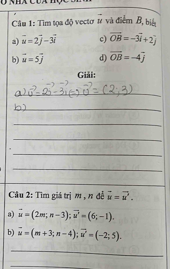 Tìm tọa độ vectơ # và điểm B, biết 
a) vector u=2vector j-3vector i c) vector OB=-3vector i+2j
b) vector u=5vector j d) vector OB=-4vector j
Giải: 
__ 
_ 
_ 
_ 
_ 
_ 
_ 
_ 
_ 
Câu 2: Tìm giá trị m , n để vector u=vector u'. 
a) vector u=(2m;n-3); vector u'=(6;-1). 
b) vector u=(m+3;n-4); vector u'=(-2;5). 
_ 
_