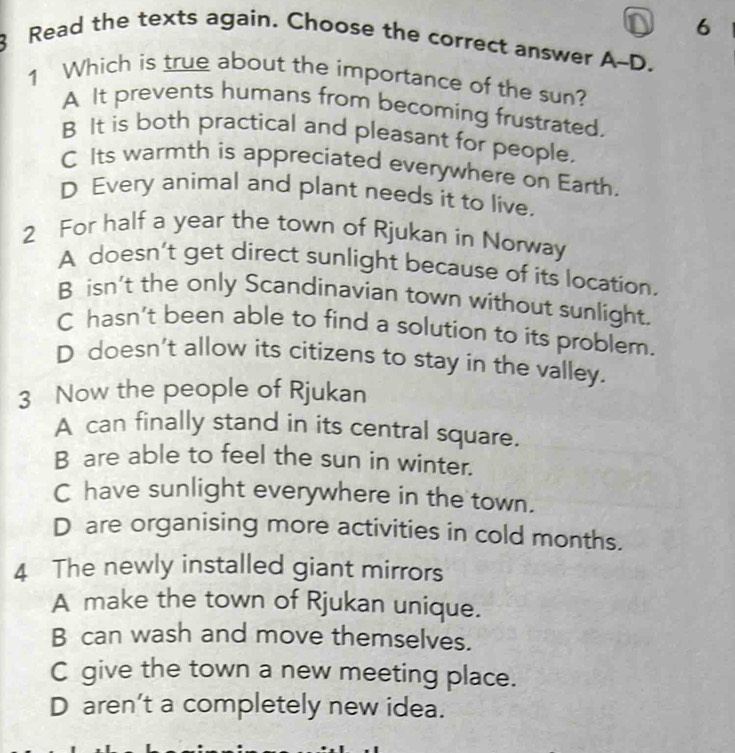 6
8 Read the texts again. Choose the correct answer A-D.
1 Which is true about the importance of the sun?
A It prevents humans from becoming frustrated.
B It is both practical and pleasant for people.
C Its warmth is appreciated everywhere on Earth.
D Every animal and plant needs it to live.
2 For half a year the town of Rjukan in Norway
A doesn’t get direct sunlight because of its location.
B isn't the only Scandinavian town without sunlight.
C hasn't been able to find a solution to its problem.
D doesn't allow its citizens to stay in the valley.
3 Now the people of Rjukan
A can finally stand in its central square.
B are able to feel the sun in winter.
C have sunlight everywhere in the town.
D are organising more activities in cold months.
4 The newly installed giant mirrors
A make the town of Rjukan unique.
B can wash and move themselves.
C give the town a new meeting place.
D aren’t a completely new idea.