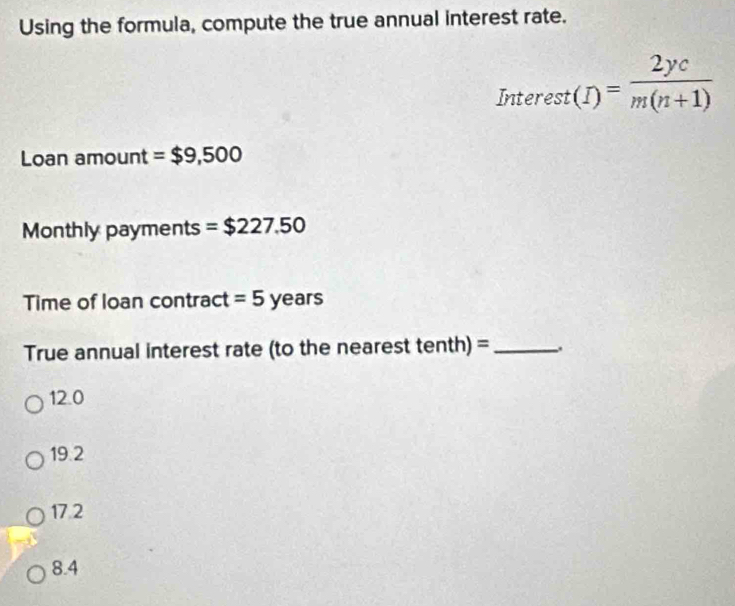 Using the formula, compute the true annual interest rate.
Interest(I)= 2yc/m(n+1) 
Loan amount =$9,500
Monthly pay ner ts =$227.50
Time of loan contract =5years
True annual interest rate (to the nearest tenth) =_ .
12.0
19.2
17.2
8.4