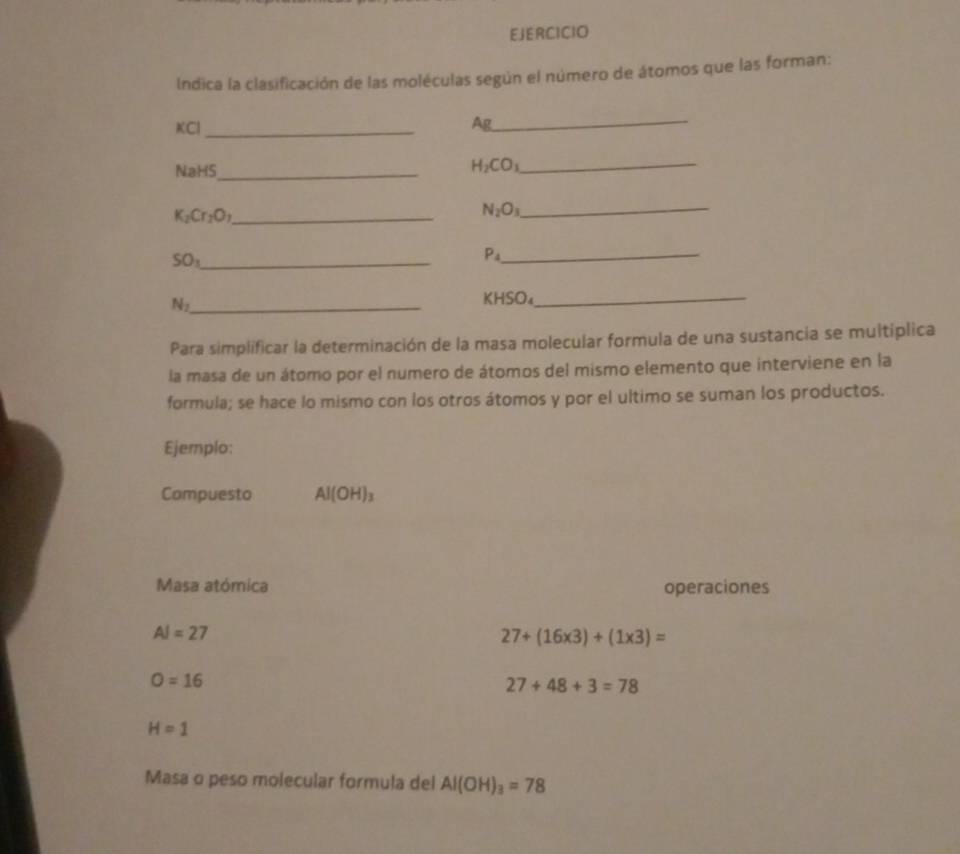 EJERCICIO 
Indica la clasificación de las moléculas según el número de átomos que las forman: 
KCl _Ag 
_ 
NaHS_
H_2CO_3 _
K_2Cr_2O_7 _ 
_ N_2O_3
_ SO_1
P_4 _ 
_ N_2
KHSO₄_ 
Para simplificar la determinación de la masa molecular formula de una sustancia se multiplica 
la masa de un átomo por el numero de átomos del mismo elemento que interviene en la 
formula; se hace lo mismo con los otros átomos y por el ultimo se suman los productos. 
Ejemplo: 
Compuesto Al(OH)_3
Masa atómica operaciones
AI=27
27+(16* 3)+(1* 3)=
O=16
27+48+3=78
H=1
Masa o peso molecular formula del Al(OH)_3=78