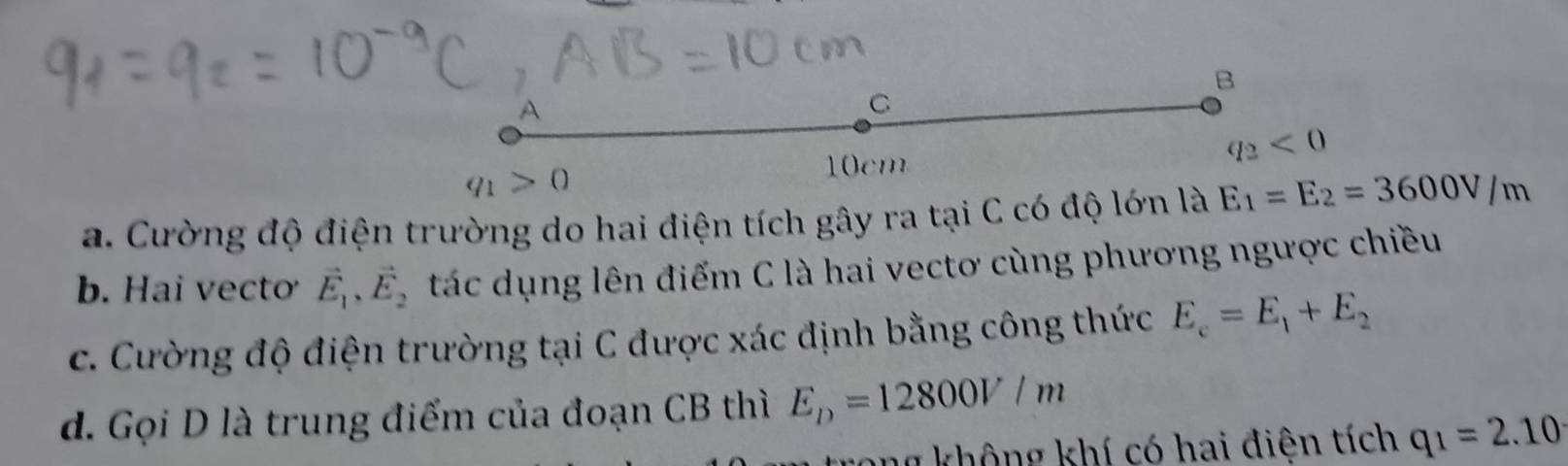 A
C
q_1>0
10cm
q_2<0</tex>
a. Cường độ điện trường do hai điện tích gây ra tại C có độ lớn là E_1=E_2=3600V/m
b. Hai vecto vector E_1, vector E_2 tác dụng lên điểm C là hai vectơ cùng phương ngược chiều
c. Cường độ điện trường tại C được xác định bằng công thức E_c=E_1+E_2
d. Gọi D là trung điểm của đoạn CB thì E_D=12800V/m
ang không khí có hai điện tích q_1=2.10