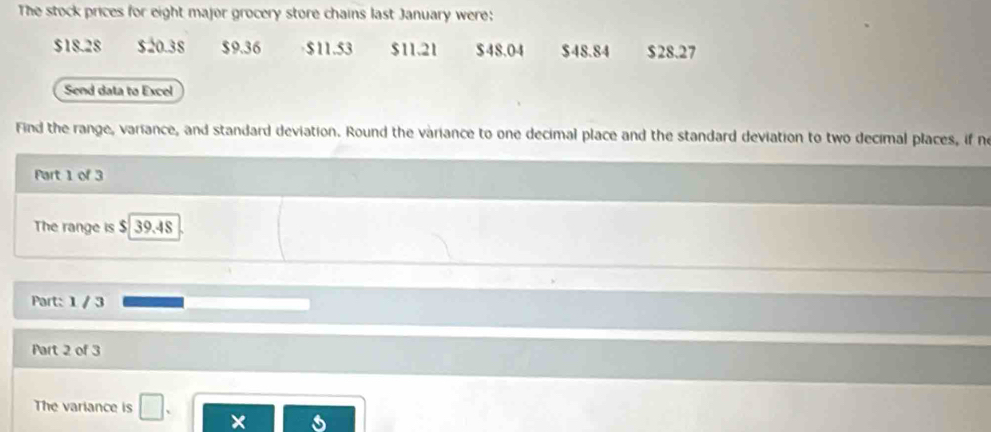 The stock prices for eight major grocery store chains last January were;
$18.28 $20.38 $9.36 $11.53 $11.21 $48.04 $48.84 $28.27
Send data to Excel
Find the range, variance, and standard deviation. Round the variance to one decimal place and the standard deviation to two decimal places, if no
Part 1 of 3
The range is $ 39.48
Part: 1 / 3
Part 2 of 3
The variance is □ .