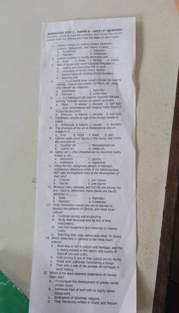 SUMMATIVE TEST 2 - MAPEH 8 - ARTS (3^(nd) QUARTER)
Direction: Carefully read the questions and choose the correct
answer from the choices and write the letter of your choice.
s. Country known for making printed tablecloth
curtains, bedspreads, and shawls is called
a. Kazakhstan C. Tajikistan
b Pakistan d. Uzbekistan
2. Rishtan ceramics is mostly decorated with
a. Birds b. fishes c. herbals d. snakes
3. Men of Kazakhstan were engaged/delegated in
a. making and processing felt or woo
b. processing of wood, metal, leather
c. various types of weaving and embroidery
d. weaving only
is a Central Asian country known for making
utensils, musical instruments, furniture, etc. using
only natural raw materials.
a. Kazakhstan
b Pakistan d. Uzbekistan c. Tajikistan
5. _is a homespun silk used for beautiful dresses 
worn by Turkmen women on special occasions.
a. Diyas b. ketene c. shirdaks d. tush kyiz
6. _ is an embroidered wall hanging made found in
Kyrgyz houses/vurts:
a. Frescoes b. Ketene c. shirdaks d. tush kyiz
7. Handmade carpets or rugs of the Kyrgyz people is
_
called
a. Arabesque b. Ketene c. murals
8. The emphasis of the art of Mesopotamia was on d. shyrdak
sculpture in
a. Clay b. metal c. wood d. yam
9. Cylinder seals, small figures in the round, and reliefs
are examples of_
a. Egyptian art c. Mesopotamian art
b. Islamic art d. Uzbek art
10. Islamic art is often characterized by recurrent motifs
known as the
_
a. Aniconism c. ganchu
b. arabesque d. vegetative
11. Using the four recognized periods of Pakistani
architecture determine which of the following does
NOT play an important roles to the development of
their arts?
a. Colonial c. pre-Historic
b. Islamic d. pre-Islamic
12. Mohenjo Daro, Harappa, and Kot Diji are among the
pre - Islamic settiement, these places are tourist
attraction in_
a. India c. Tajikistan
b. Pakistan d. Uzbekistan
13. What information would you use to learned to
develop the patterns of Central, and West Asian
culture?
a. Continue carving and sculpturing.
b. Study their language and be one of their
interpreters.
c. Use their equipment and materials in making
crafts
d. Watching their soap operas and other TV shows.
14. Which statement is relevant to the West Asian
culture?
a. West Asia is rich in culture and heritage, and this
is clearly evident in the variety and quality of
regional arts and crafts.
b. Gold carving is one of their typical artistic forms.
c. Wood work craftsman hammering a design
d. Their arts is one of the poorest art heritages in
world history.
15. Which is the least essential statements of Central
Asian arts?
a. Encouraged the development of greatly varied
artistic styles
b. Immense tract of land-with its highly varied
topography
c. Emergence of dissimilar religions
d. Their literatures written in Arabic and Persian