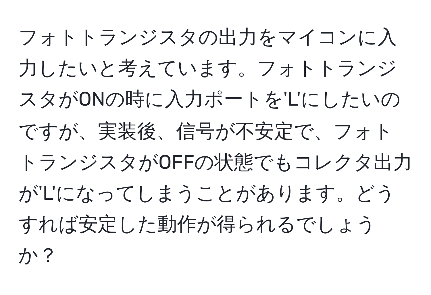 フォトトランジスタの出力をマイコンに入力したいと考えています。フォトトランジスタがONの時に入力ポートを'L'にしたいのですが、実装後、信号が不安定で、フォトトランジスタがOFFの状態でもコレクタ出力が'L'になってしまうことがあります。どうすれば安定した動作が得られるでしょうか？